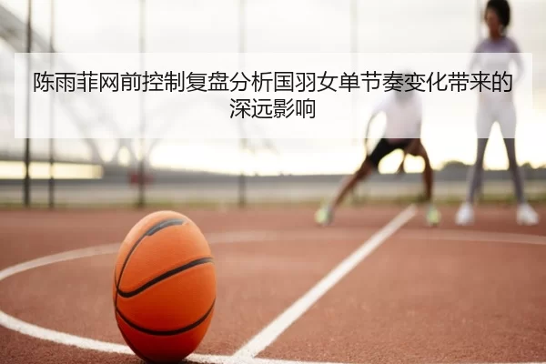 陈雨菲网前控制复盘分析国羽女单节奏变化带来的深远影响